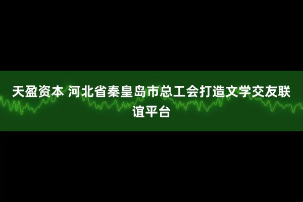天盈资本 河北省秦皇岛市总工会打造文学交友联谊平台