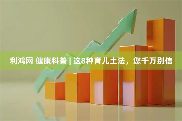 利鸿网 健康科普 | 这8种育儿土法，您千万别信