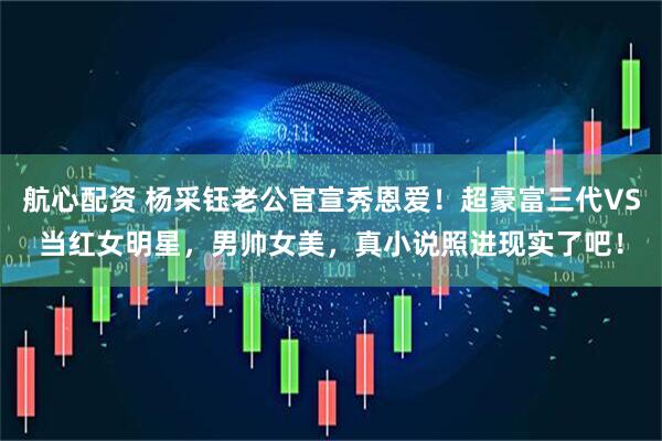 航心配资 杨采钰老公官宣秀恩爱！超豪富三代VS当红女明星，男帅女美，真小说照进现实了吧！