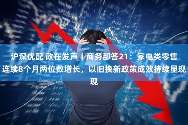 沪深优配 政在发声｜商务部答21：家电类零售连续8个月两位数增长，以旧换新政策成效持续显现