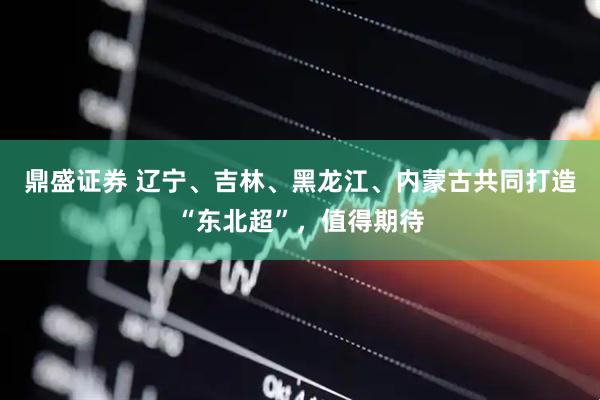 鼎盛证券 辽宁、吉林、黑龙江、内蒙古共同打造“东北超”，值得期待