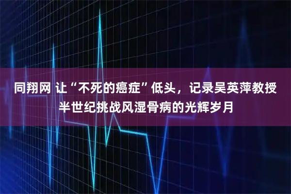 同翔网 让“不死的癌症”低头，记录吴英萍教授半世纪挑战风湿骨病的光辉岁月
