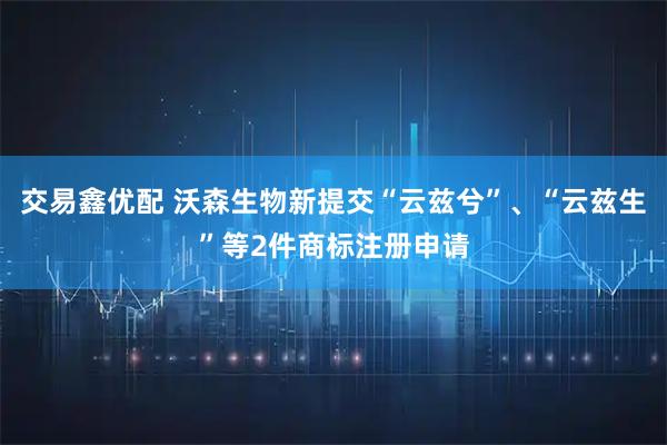 交易鑫优配 沃森生物新提交“云兹兮”、“云兹生”等2件商标注册申请