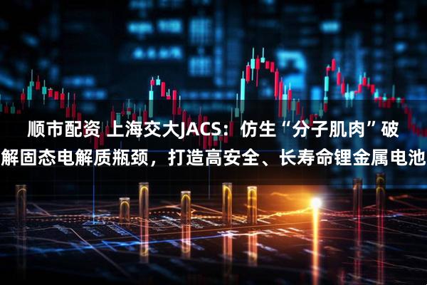 顺市配资 上海交大JACS：仿生“分子肌肉”破解固态电解质瓶颈，打造高安全、长寿命锂金属电池