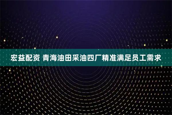 宏益配资 青海油田采油四厂精准满足员工需求