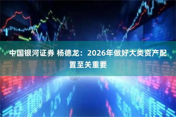 中国银河证券 杨德龙：2026年做好大类资产配置至关重要