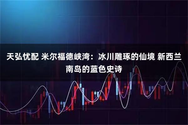 天弘忧配 米尔福德峡湾：冰川雕琢的仙境 新西兰南岛的蓝色史诗