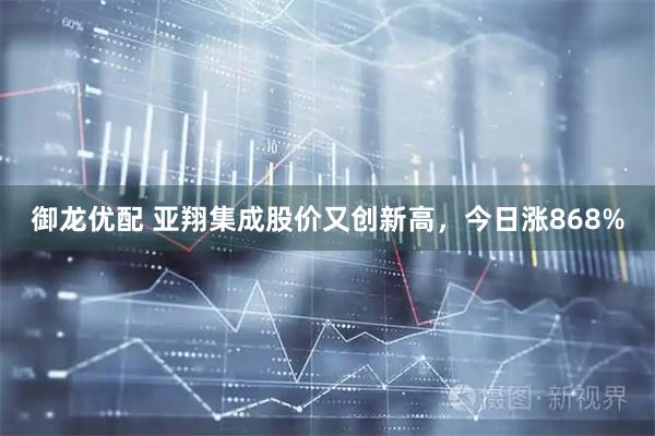 御龙优配 亚翔集成股价又创新高，今日涨868%