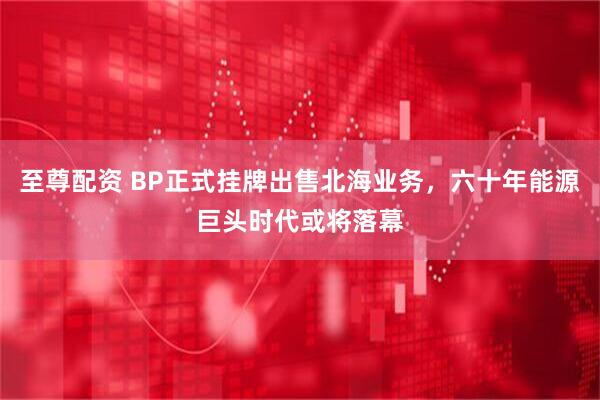 至尊配资 BP正式挂牌出售北海业务，六十年能源巨头时代或将落幕