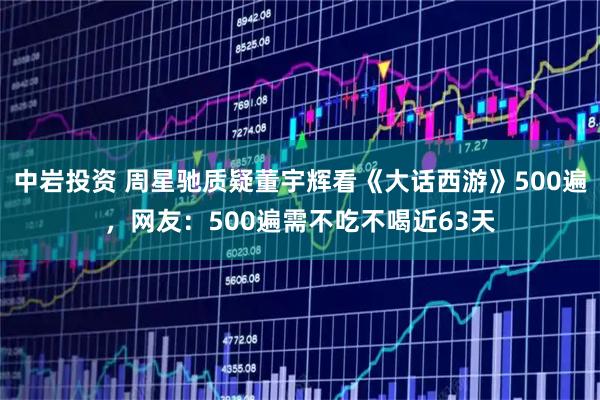 中岩投资 周星驰质疑董宇辉看《大话西游》500遍，网友：500遍需不吃不喝近63天